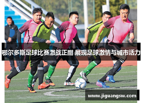 鄂尔多斯足球比赛激战正酣 展现足球激情与城市活力